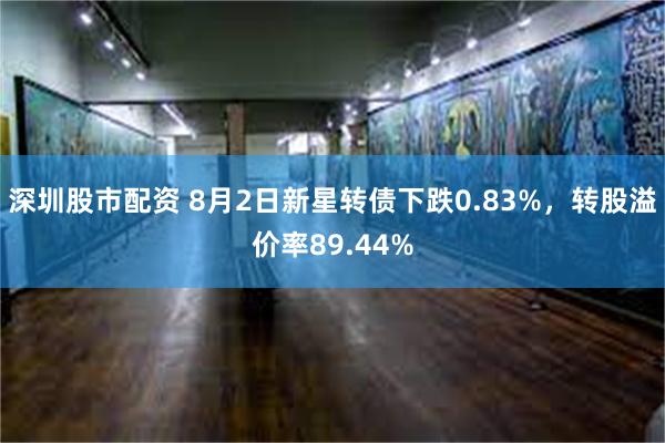 深圳股市配资 8月2日新星转债下跌0.83%，转股溢价率89.44%