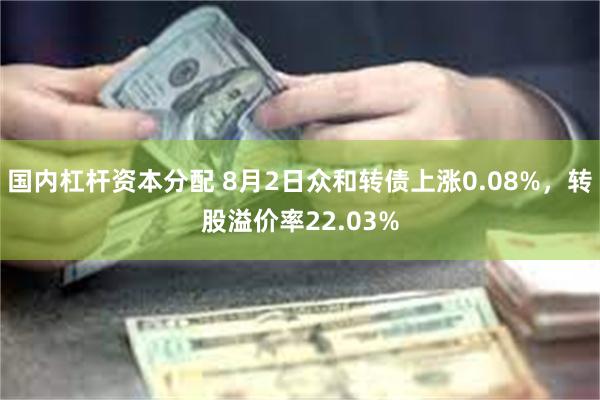 国内杠杆资本分配 8月2日众和转债上涨0.08%，转股溢价率22.03%