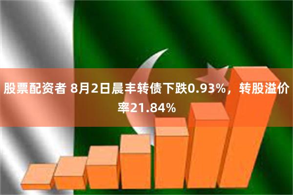 股票配资者 8月2日晨丰转债下跌0.93%，转股溢价率21.84%