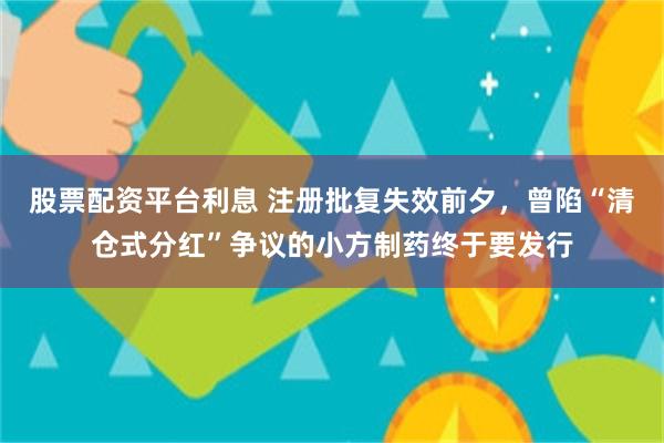 股票配资平台利息 注册批复失效前夕，曾陷“清仓式分红”争议的小方制药终于要发行