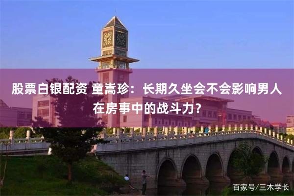 股票白银配资 童嵩珍：长期久坐会不会影响男人在房事中的战斗力？