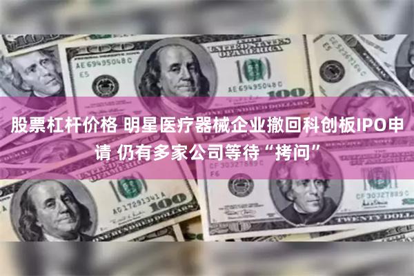 股票杠杆价格 明星医疗器械企业撤回科创板IPO申请 仍有多家公司等待“拷问”