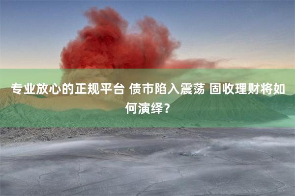 专业放心的正规平台 债市陷入震荡 固收理财将如何演绎？