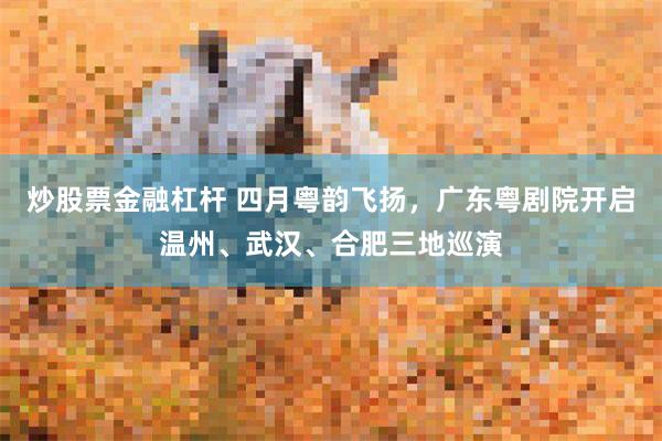 炒股票金融杠杆 四月粤韵飞扬，广东粤剧院开启温州、武汉、合肥三地巡演