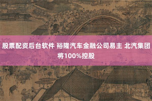 股票配资后台软件 裕隆汽车金融公司易主 北汽集团将100%控股