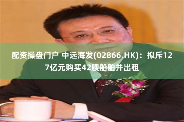 配资操盘门户 中远海发(02866.HK)：拟斥127亿元购买42艘船舶并出租