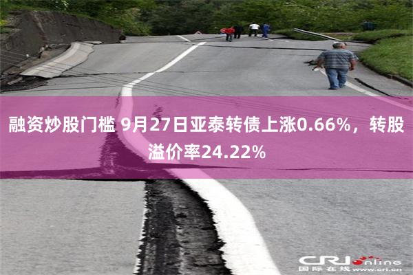 融资炒股门槛 9月27日亚泰转债上涨0.66%，转股溢价率24.22%