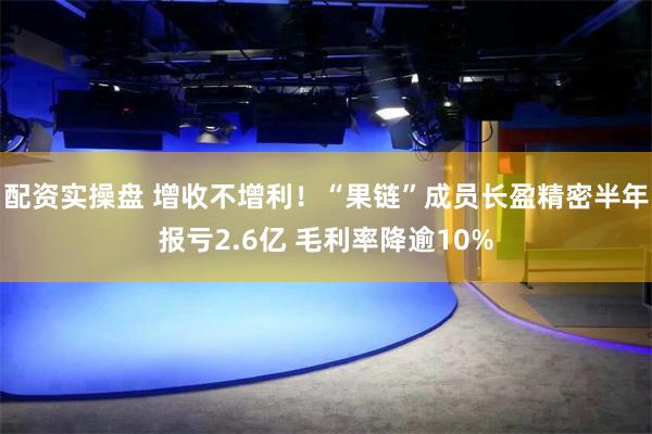 配资实操盘 增收不增利！“果链”成员长盈精密半年报亏2.6亿 毛利率降逾10%