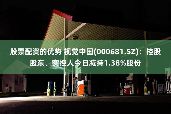 股票配资的优势 视觉中国(000681.SZ)：控股股东、实控人今日减持1.38%股份