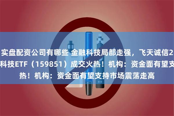 实盘配资公司有哪些 金融科技局部走强，飞天诚信20CM涨停，金融科技ETF（159851）成交火热！机构：资金面有望支持市场震荡走高