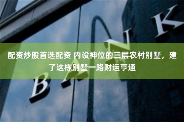 配资炒股首选配资 内设神位的三层农村别墅，建了这栋别墅一路财运亨通