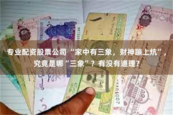 专业配资股票公司 “家中有三象，财神蹦上炕”，究竟是哪“三象”？有没有道理？