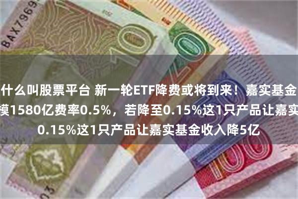 什么叫股票平台 新一轮ETF降费或将到来！嘉实基金沪深300ETF规模1580亿费率0.5%，若降至0.15%这1只产品让嘉实基金收入降5亿