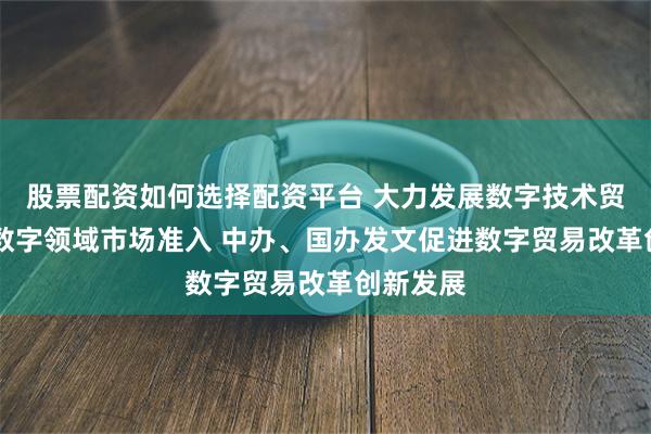 股票配资如何选择配资平台 大力发展数字技术贸易 放宽数字领域市场准入 中办、国办发文促进数字贸易改革创新发展