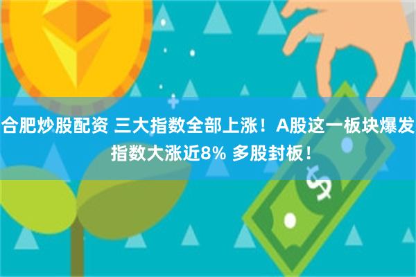 合肥炒股配资 三大指数全部上涨！A股这一板块爆发 指数大涨近8% 多股封板！