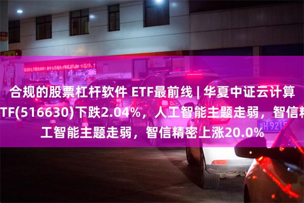 合规的股票杠杆软件 ETF最前线 | 华夏中证云计算与大数据主题ETF(516630)下跌2.04%，人工智能主题走弱，智信精密上涨20.0%