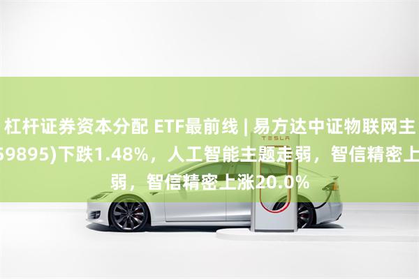 杠杆证券资本分配 ETF最前线 | 易方达中证物联网主题ETF(159895)下跌1.48%，人工智能主题走弱，智信精密上涨20.0%