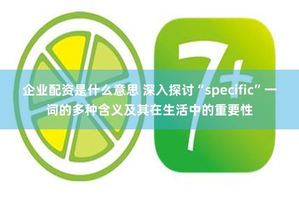 企业配资是什么意思 深入探讨“specific”一词的多种含义及其在生活中的重要性