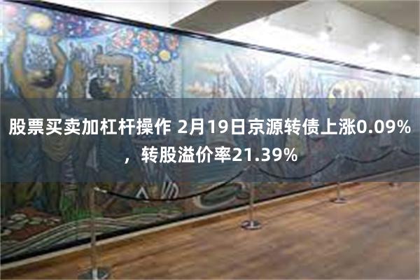 股票买卖加杠杆操作 2月19日京源转债上涨0.09%，转股溢价率21.39%