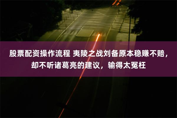 股票配资操作流程 夷陵之战刘备原本稳赚不赔，却不听诸葛亮的建议，输得太冤枉