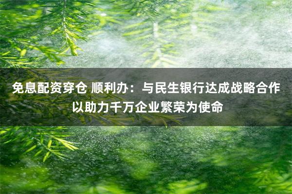 免息配资穿仓 顺利办：与民生银行达成战略合作 以助力千万企业繁荣为使命