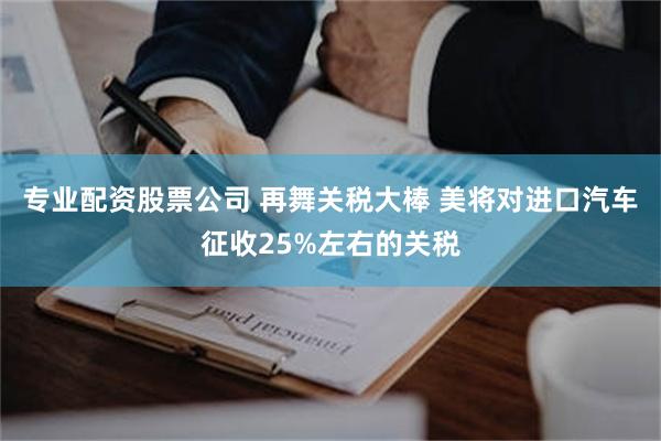 专业配资股票公司 再舞关税大棒 美将对进口汽车征收25%左右的关税